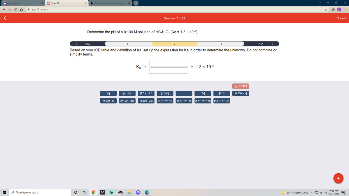 A Dashboard
101 Chem101
b Answered: At a particular temper X
A aрp.101edu.co
Question 7 of 23
Submit
Determine the pH of a 0.100 M solution of HC;H;O2 (Ka = 1.3 x 10-5).
PREV
NEXT
>
Based on your ICE table and definition of Ka, set up the expression for Ka in order to determine the unknown. Do not combine or
simplify terms.
Ка
= 1.3 x 10-5
2 RESET
[0]
[0.100]
[1.3 x 10-1
[0.200]
[x]
[2x]
[2x]*
[0.100 + x]
[0.100 - x]
[0.100 + 2x]
[0.100 - 2x]
[1.3 x 10+ 2x] (1.3 x 10- 2x]
[1.3 x 10+ x]
[1.3 x 10 - x]
+
10:38 PM
P Type here to search
65°F Mostly sunny
10/31/2021
