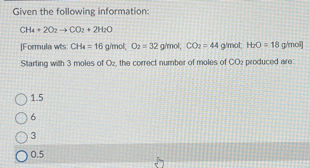 Given the following information:
CH4+202 →→→ CO2 + 2H2O
[Formula wts: CH4 = 16 g/mol; O2 = 32 g/mol; CO₂ = 44 g/mol; H₂O = 18 g/mol]
Starting with 3 moles of O2, the correct number of moles of CO2 produced are:
1.5
6
3
0.5
E