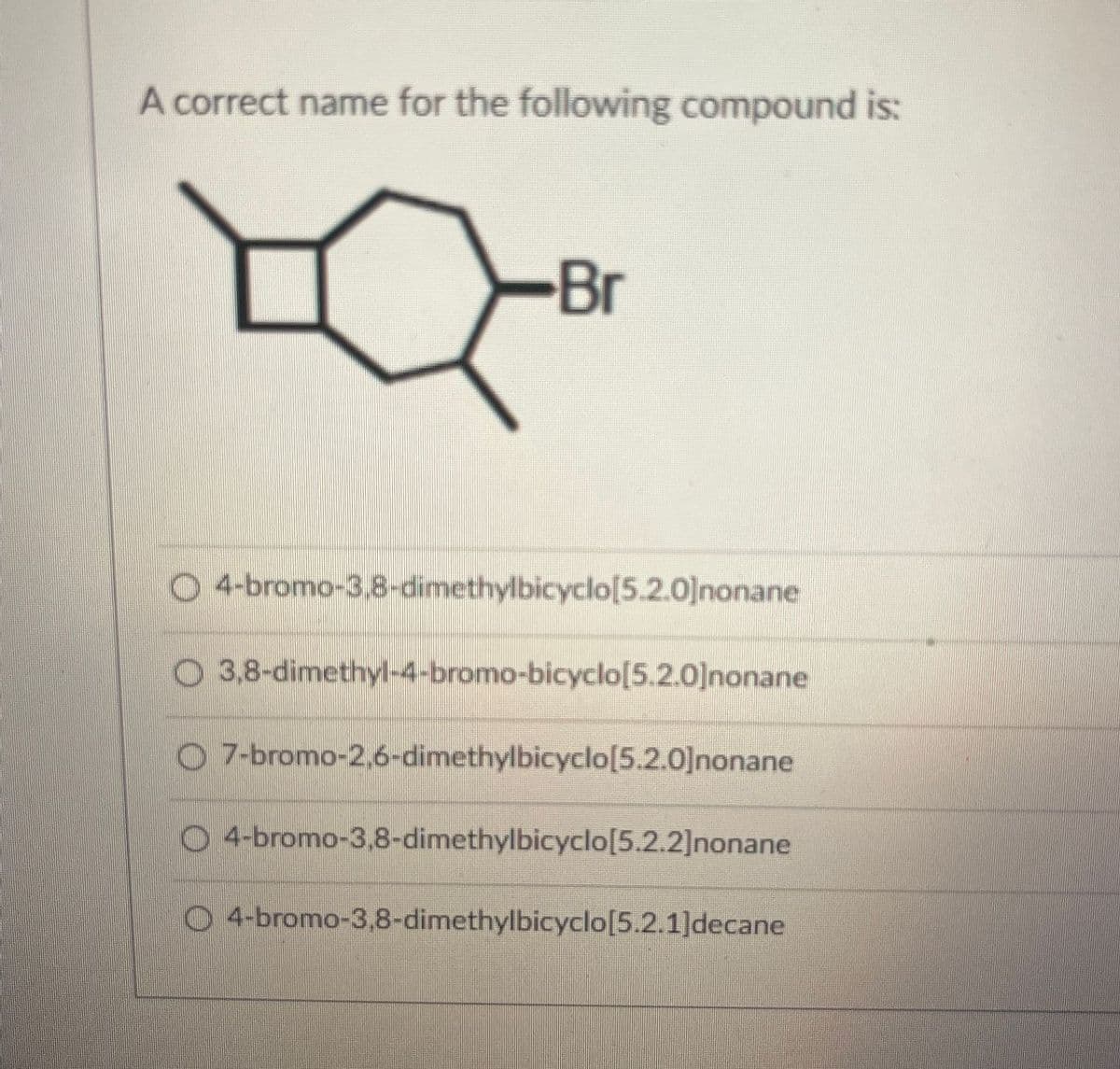 A correct name for the following compound is:
Br
O 4-bromo-3,8-dimethylbicyclo[5.2.0]nonane
O3,8-dimethyl-4-bromo-bicyclo[5.2.0]nonane
O7-bromo-2,6-dimethylbicyclo[5.2.0]nonane
O4-bromo-3,8-dimethylbicyclo[5.2.2]nonane
O
4-bromo-3,8-dimethylbicyclo[5.2.1]decane