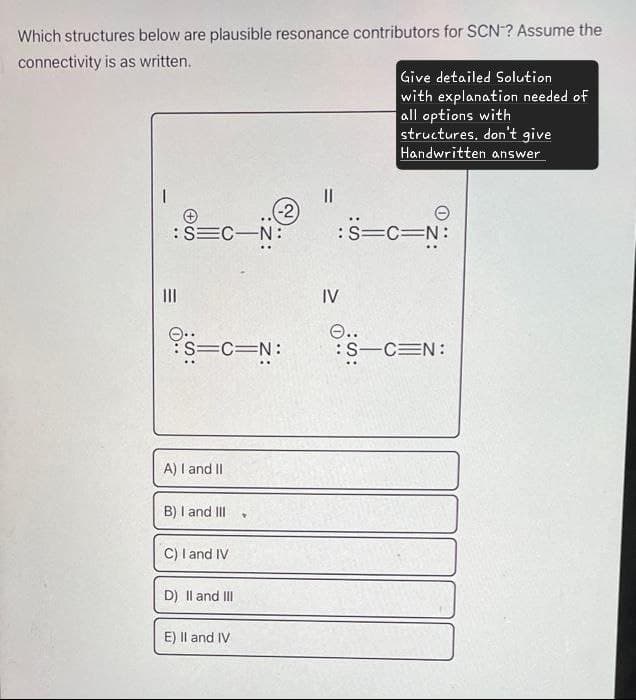 Which structures below are plausible resonance contributors for SCN? Assume the
connectivity is as written.
Give detailed Solution
with explanation needed of
all options with
structures, don't give
Handwritten answer
|||
=
+
:SEC-N:
(-2)
Θ
:S=C=N:
IV
O..
:S=C=N:
:S-CEN:
A) I and II
B) I and III
C) I and IV
D) II and III
E) II and IV