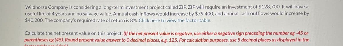 Wildhorse Company is considering a long-term investment project called ZIP. ZIP will require an investment of $128,700. It will have a
useful life of 4 years and no salvage value. Annual cash inflows would increase by $79,400, and annual cash outflows would increase by
$40,200. The company's required rate of return is 8%. Click here to view the factor table.
Calculate the net present value on this project. (If the net present value is negative, use either a negative sign preceding the number eg -45 or
parentheses eg (45). Round present value answer to 0 decimal places, e.g. 125. For calculation purposes, use 5 decimal places as displayed in the
