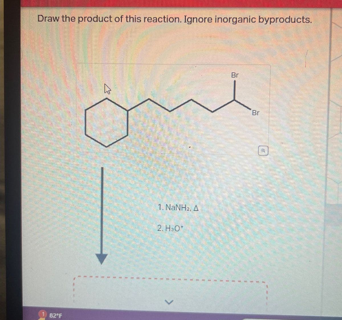 Draw the product of this reaction. Ignore inorganic byproducts.
82°F
1. NaNH2, A
2. H3O+
Br
Br