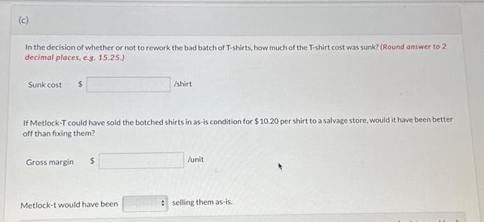 (c)
In the decision of whether or not to rework the bad batch of T-shirts, how much of the T-shirt cost was sunk? (Round answer to 2
decimal places, e.g. 15.25.)
Sunk cost $
If Metlock-T could have sold the botched shirts in as-is condition for $10.20 per shirt to a salvage store, would it have been better
off than fixing them?
Gross margin
$
/shirt
Metlock-t would have been
/unit
selling them as-is.