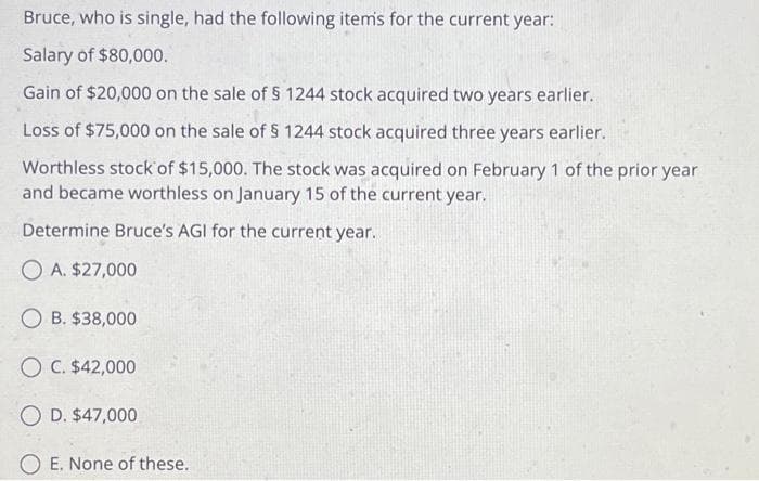 Bruce, who is single, had the following items for the current year:
Salary of $80,000.
Gain of $20,000 on the sale of § 1244 stock acquired two years earlier.
Loss of $75,000 on the sale of § 1244 stock acquired three years earlier.
Worthless stock of $15,000. The stock was acquired on February 1 of the prior year
and became worthless on January 15 of the current year.
Determine Bruce's AGI for the current year.
OA. $27,000
OB. $38,000
OC. $42,000
O D. $47,000
OE. None of these.