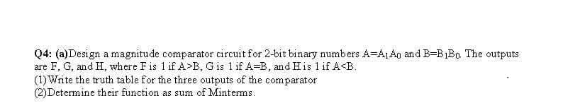 Q4: (a)Design a magnitude comparator circuit for 2-bit binary numbers A=ALA0 and B-B1B0. The outputs
are F, G, and H, where Fis 1 if A>B, G is 1 if A-B, andHis 1 if A<B.
(1) Write the truth table for the three outputs of the comparator
(2)Determine their function as sum of Minterms.
