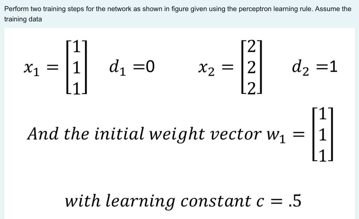 Perform two training steps for the network as shown in figure given using the perceptron learning rule. Assume the
training data
2.
Xj =
1
d1 =0
X2 = [2
d2 =1
.2.
And the initial weight vector w¡ =
with learning constant c = .5

