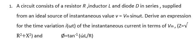 1. A circuit consists of a resistor R ,inductor L and diode D in series , supplied
from an ideal source of instantaneous value v = Vm sinwt. Derive an expression
for the time variation i(wt) of the instantaneous current in terms of Vm, (Z=V
R2+X?) and
Ø=tan1 (WL/R)
