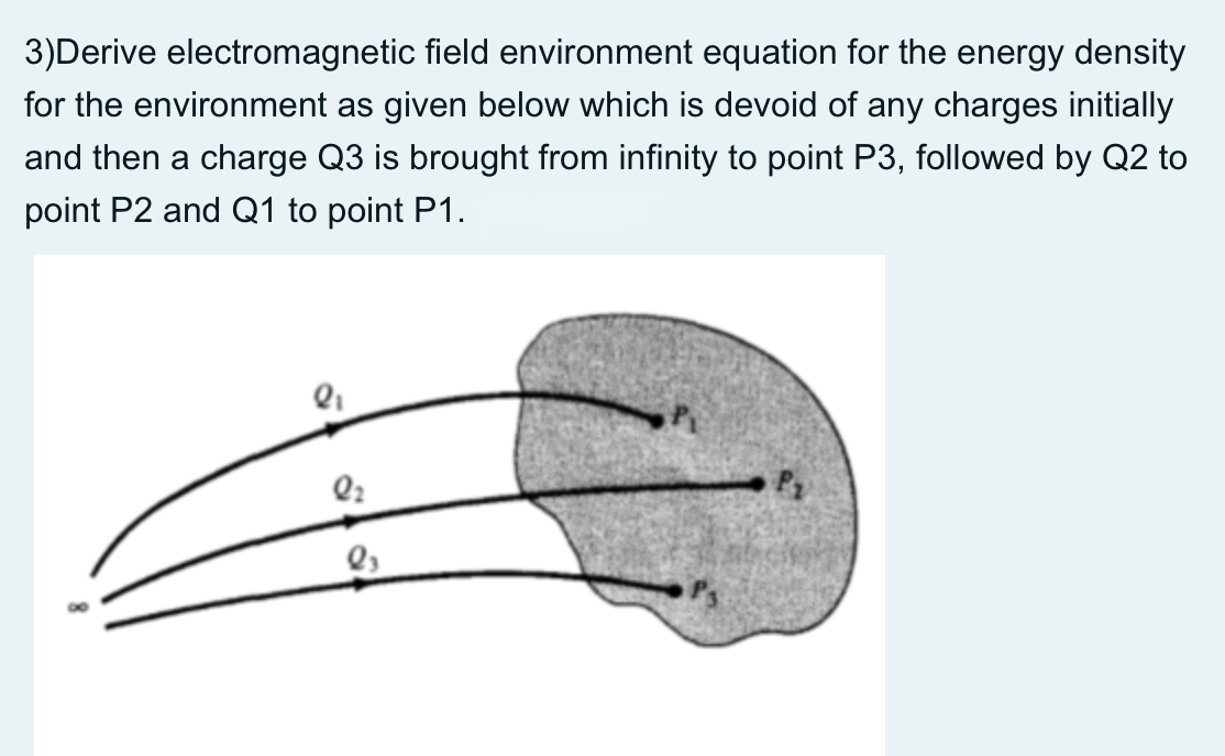 3)Derive electromagnetic field environment equation for the energy density
for the environment as given below which is devoid of any charges initially
and then a charge Q3 is brought from infinity to point P3, followed by Q2 to
point P2 and Q1 to point P1.
