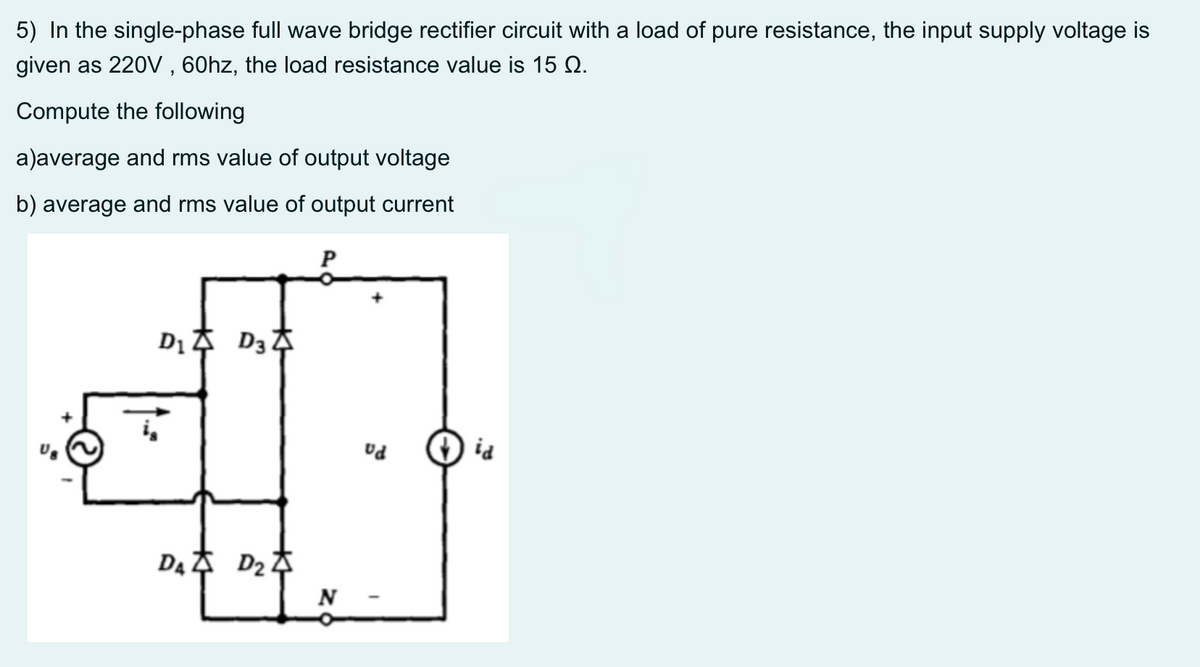 5) In the single-phase full wave bridge rectifier circuit with a load of pure resistance, the input supply voltage is
given as 220V , 60hz, the load resistance value is 15 Q.
Compute the following
a)average and rms value of output voltage
b) average and rms value of output current
P
P: O
N
