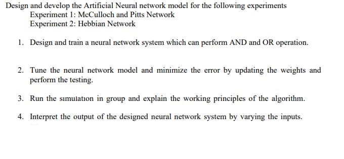 Design and develop the Artificial Neural network model for the following experiments
Experiment 1: McCulloch and Pitts Network
Experiment 2: Hebbian Network
1. Design and train a neural network system which can perform AND and OR operation.
2. Tune the neural network model and minimize the error by updating the weights and
perform the testing.
3. Run the sımulation in group and explain the working principles of the algorithm.
4. Interpret the output of the designed neural network system by varying the inputs.
