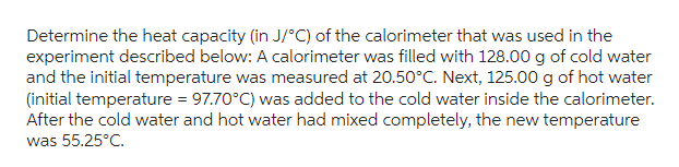 Determine the heat capacity (in J/°C) of the calorimeter that was used in the
experiment described below: A calorimeter was filled with 128.00 g of cold water
and the initial temperature was measured at 20.50°C. Next, 125.00 g of hot water
(initial temperature = 97.70°C) was added to the cold water inside the calorimeter.
After the cold water and hot water had mixed completely, the new temperature
was 55.25°C.
