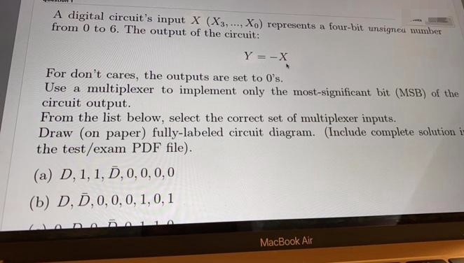 A digital circuit's input X (X3,..., Xo) represents a four-bit unsigned number
from 0 to 6. The output of the circuit:
Y = -X
For don't cares, the outputs are set to 0's.
Use a multiplexer to implement only the most-significant bit (MSB) of the
circuit output.
From the list below, select the correct set of multiplexer inputs.
Draw (on paper) fully-labeled circuit diagram. (Include complete solution ir
the test/exam PDF file).
(a) D, 1, 1, D, 0,0, 0,0
(b) D, D, 0,0, 0, 1,0, 1
MacBook Air
