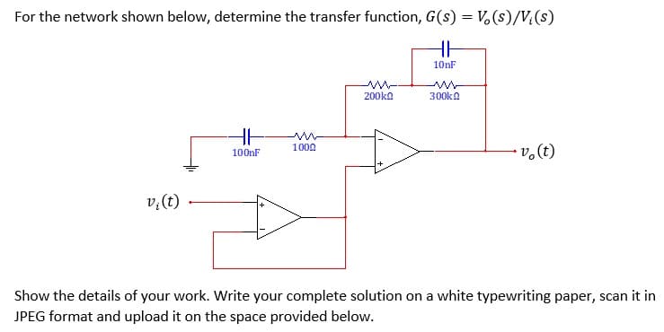For the network shown below, determine the transfer function, G(s) = V, (s)/V;(s)
10nF
200ka
300ka
1000
100nF
(?)'a
Show the details of your work. Write your complete solution on a white typewriting paper, scan it in
JPEG format and upload it on the space provided below.
