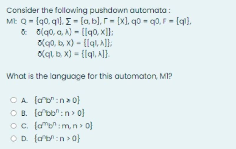 Consider the following pushdown automata:
MI: Q = {q0, ql}, { = {a,b], r = {x}, q0 = q0, F = {ql},
6:5(q0, a, A) = {[q0, x]};
5(qo, b, x) = {[q1, ^]};
o(q1, b, x) = {[q1, ^]}.
What is the language for this automaton, MI?
O A. {ab:nz 0}
B. {abb:n> 0}
O c. [amb: m, n > 0}
O D. {anbn:n>0}