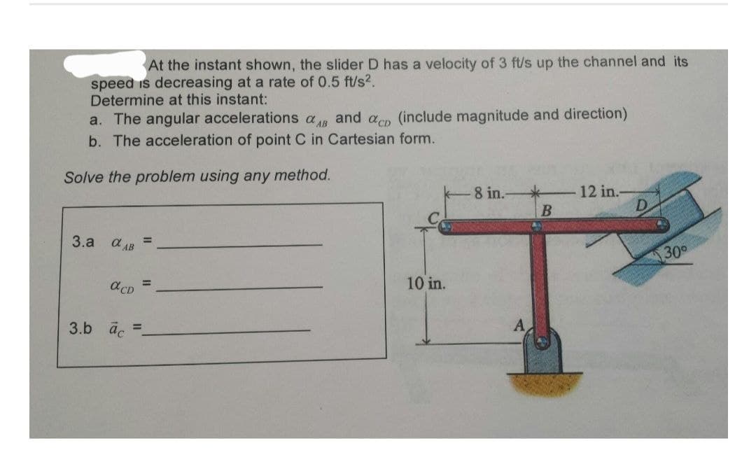 At the instant shown, the slider D has a velocity of 3 ft/s up the channel and its
speed is decreasing at a rate of 0.5 ft/s².
Determine at this instant:
a. The angular accelerations a and acp (include magnitude and direction)
b. The acceleration of point C in Cartesian form.
Solve the problem using any method.
3.a
a AB
acD
3.b ac
=
=
10 in.
8 in.
A
B
12 in.
D
30°