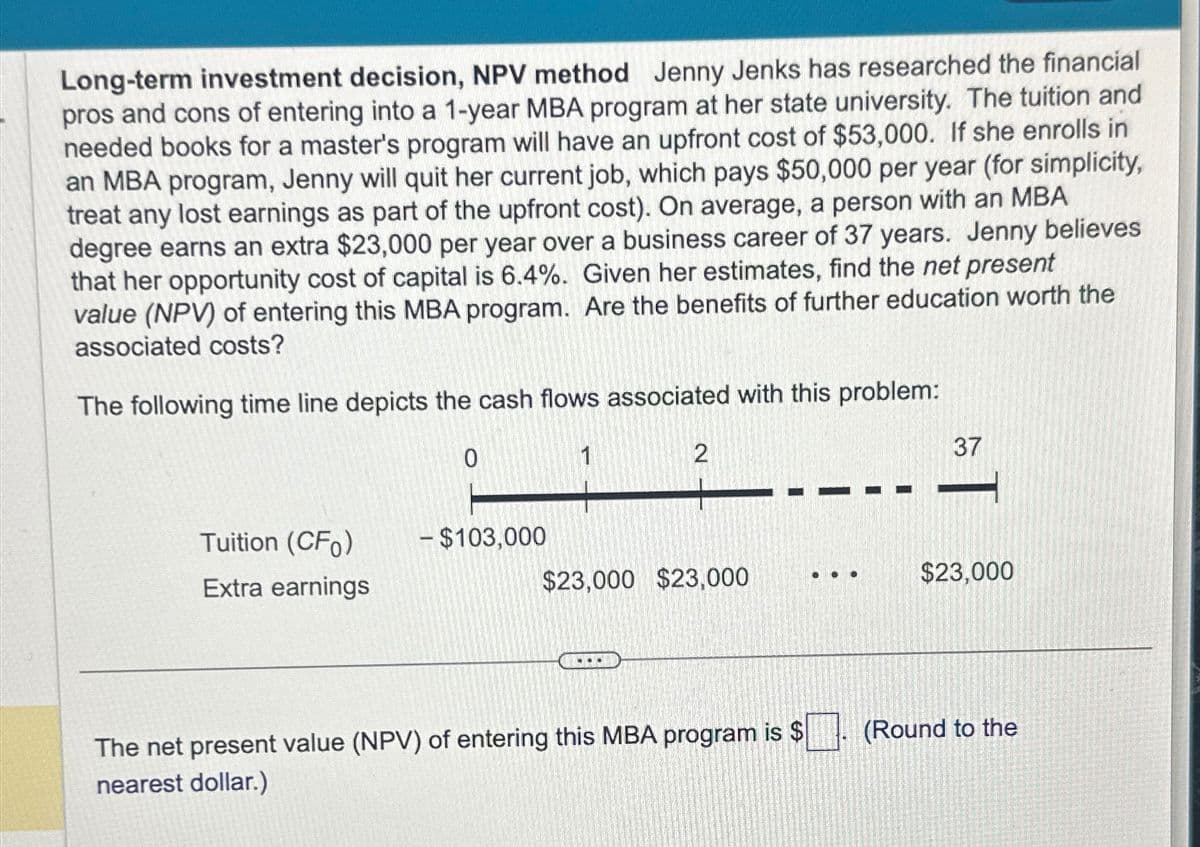 Long-term investment decision, NPV method Jenny Jenks has researched the financial
pros and cons of entering into a 1-year MBA program at her state university. The tuition and
needed books for a master's program will have an upfront cost of $53,000. If she enrolls in
an MBA program, Jenny will quit her current job, which pays $50,000 per year (for simplicity,
treat any lost earnings as part of the upfront cost). On average, a person with an MBA
degree earns an extra $23,000 per year over a business career of 37 years. Jenny believes
that her opportunity cost of capital is 6.4%. Given her estimates, find the net present
value (NPV) of entering this MBA program. Are the benefits of further education worth the
associated costs?
The following time line depicts the cash flows associated with this problem:
Tuition (CFO)
Extra earnings
0
- $103,000
1
2
$23,000 $23,000
...
The net present value (NPV) of entering this MBA program is $
nearest dollar.)
...
37
$23,000
(Round to the
