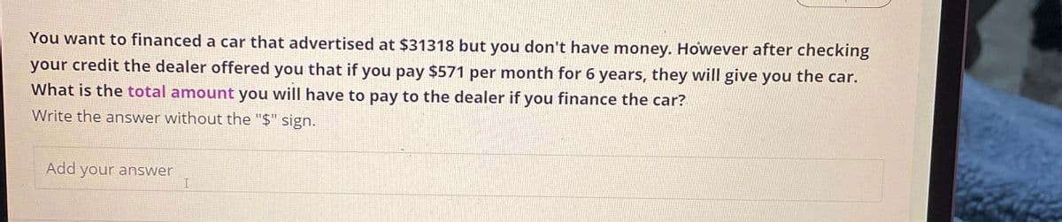 You want to financed a car that advertised at $31318 but you don't have money. However after checking
your credit the dealer offered you that if you pay $571 per month for 6 years, they will give you the car.
What is the total amount you will have to pay to the dealer if you finance the car?
Write the answer without the "$" sign.
Add your answer
I