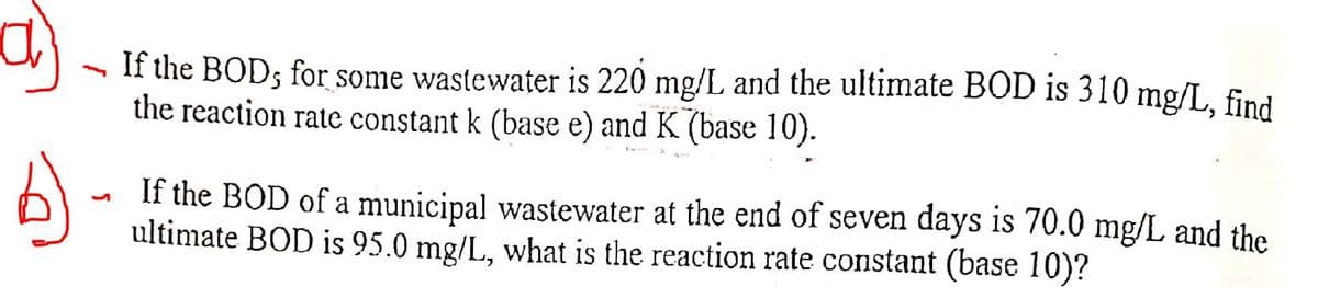 If the BOD; for some wastewater is 220 mg/L and the ultimate BOD is 310 mg/L. find
the reaction rate constant k (base e) and K (base 10).
If the BOD of a municipal wastewater at the end of seven days is 70.0 mg/L and the
ultimate BOD is 95.0 mg/L, what is the reaction rate constant (base 10)?
