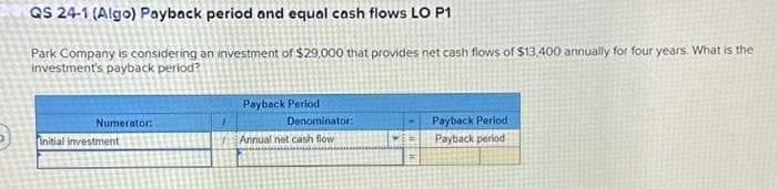 QS 24-1 (Algo) Payback period and equal cash flows LO P1
Park Company is considering an investment of $29,000 that provides net cash flows of $13,400 annually for four years. What is the
investment's payback period?
Numerator:
Initial investment
1
Payback Period
Denominator:
Annual net cash flow
Payback Period
Payback period