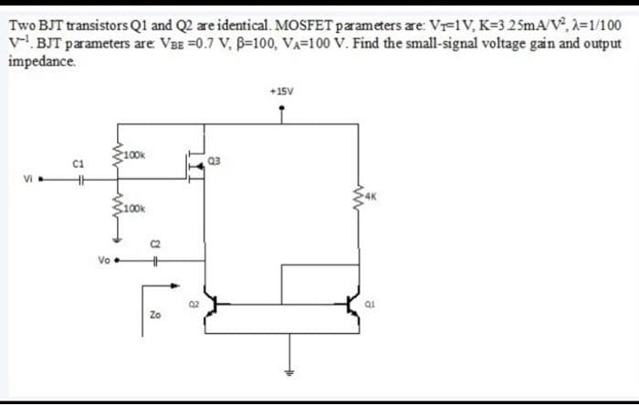 Two BJT transistors Q1 and Q2 are identical. MOSFET parameters are: V₁-1V, K-3 25mA/V², λ=1/100
V¹BJT parameters are: VBE =0.7 V, B-100, VA-100 V. Find the small-signal voltage gain and output
impedance.
T
Vo
100k
100k
3
Zo
ន
a
Q3
+15V
a
Q1