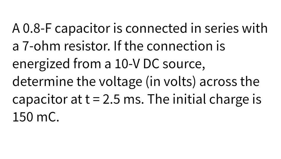 A 0.8-F capacitor is connected in series with
a 7-ohm resistor. If the connection is
energized from a 10-V DC source,
determine the voltage (in volts) across the
capacitor at t= 2.5 ms. The initial charge is
150 mC.
