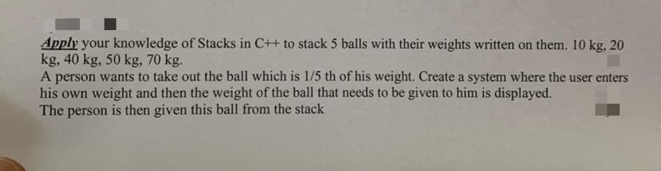 Apply your knowledge of Stacks in C++ to stack 5 balls with their weights written on them. 10 kg, 20
kg, 40 kg, 50 kg, 70 kg.
A person wants to take out the ball which is 1/5 th of his weight. Create a system where the user enters
his own weight and then the weight of the ball that needs to be given to him is displayed.
The person is then given this ball from the stack