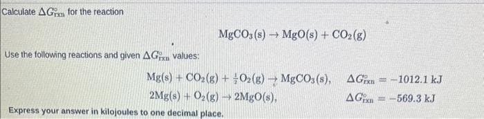 Calculate AG for the reaction
Use the following reactions and given AG values:
MgCO3(s)→ MgO(s) + CO₂(g)
Mg(s) + CO₂(g) + O2(g) → MgCO3(s),
2Mg(s) + O₂(g) → 2MgO(s),
Express your answer in kilojoules to one decimal place.
AG=-1012.1 kJ
AG-569.3 kJ
