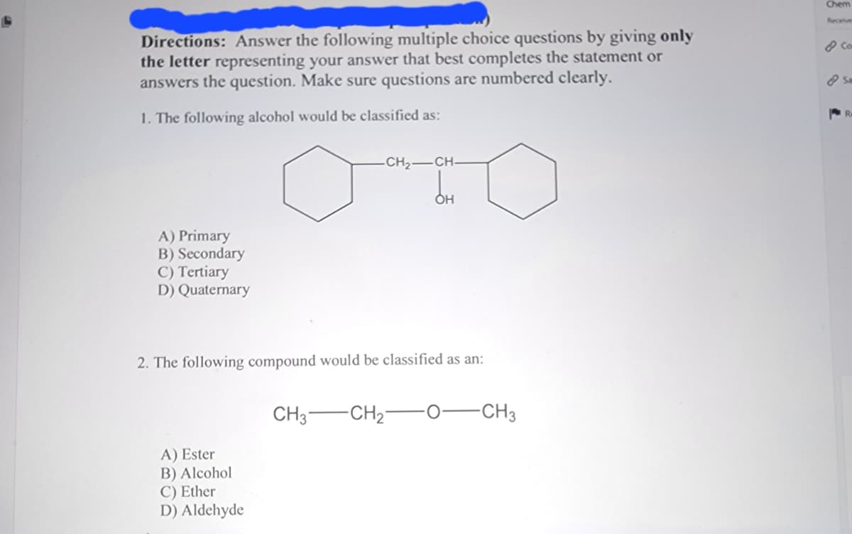 Directions: Answer the following multiple choice questions by giving only
the letter representing your answer that best completes the statement or
answers the question. Make sure questions are numbered clearly.
1. The following alcohol would be classified as:
A) Primary
B) Secondary
C) Tertiary
D) Quaternary
-CH₂-CH-
A) Ester
B) Alcohol
C) Ether
D) Aldehyde
2. The following compound would be classified as an:
OH
CH3 CH₂-
-CH3
Chem
& Co
Sm