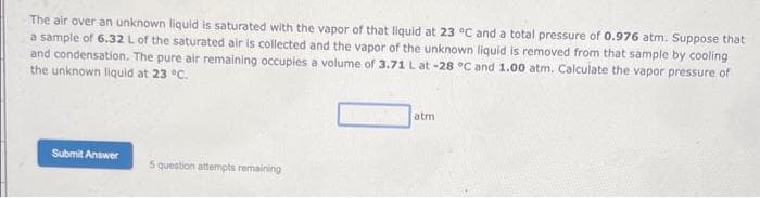 The air over an unknown liquid is saturated with the vapor of that liquid at 23 °C and a total pressure of 0.976 atm. Suppose that
a sample of 6.32 L of the saturated air is collected and the vapor of the unknown liquid is removed from that sample by cooling
and condensation. The pure air remaining occuples a volume of 3.71 L at -28 °C and 1.00 atm. Calculate the vapor pressure of
the unknown liquid at 23 °C.
Submit Answer
5 question attempts remaining
atm