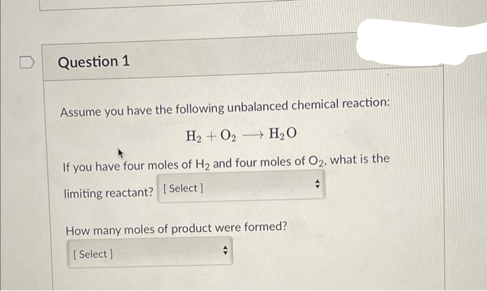 Question 1
Assume you have the following unbalanced chemical reaction:
H₂ + O2 H₂O
If you have four moles of H₂ and four moles of O₂, what is the
limiting reactant? [Select]
+
How many moles of product were formed?
[Select]