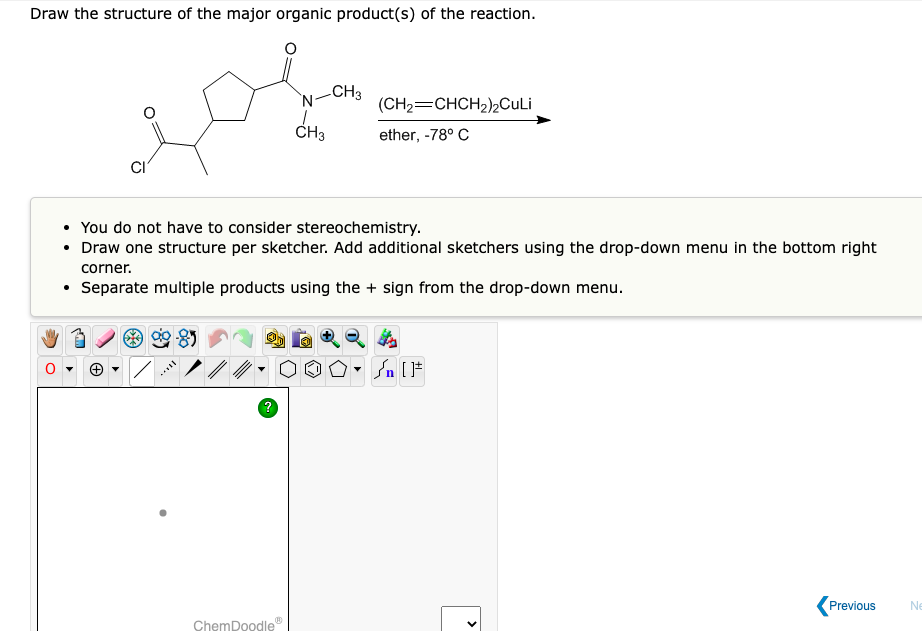 Draw the structure of the major organic product(s) of the reaction.
CI
N-CH3
?
CH3
• You do not have to consider stereochemistry.
• Draw one structure per sketcher. Add additional sketchers using the drop-down menu in the bottom right
corner.
• Separate multiple products using the + sign from the drop-down menu.
·OO
ChemDoodle
(CH₂=CHCH₂)2CuLi
ether, -78° C
▼
#[ ] در
<
Previous
Ne