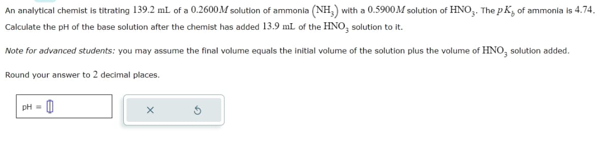 An analytical chemist is titrating 139.2 mL of a 0.2600M solution of ammonia (NH3) with a 0.5900M solution of HNO3. The pK, of ammonia is 4.74.
Calculate the pH of the base solution after the chemist has added 13.9 mL of the HNO3 solution to it.
Note for advanced students: you may assume the final volume equals the initial volume of the solution plus the volume of HNO₂ solution added.
Round your answer to 2 decimal places.
-0
pH =
X