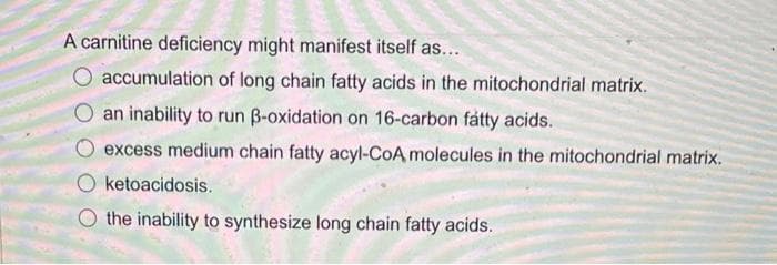 A carnitine deficiency might manifest itself as...
accumulation of long chain fatty acids in the mitochondrial matrix.
an inability to run ß-oxidation on 16-carbon fatty acids.
excess medium chain fatty acyl-CoA molecules in the mitochondrial matrix.
O ketoacidosis.
the inability to synthesize long chain fatty acids.