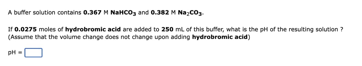 A buffer solution contains 0.367 M NaHCO3 and 0.382 M Na₂CO3.
If 0.0275 moles of hydrobromic acid are added to 250 mL of this buffer, what is the pH of the resulting solution ?
(Assume that the volume change does not change upon adding hydrobromic acid)
pH =