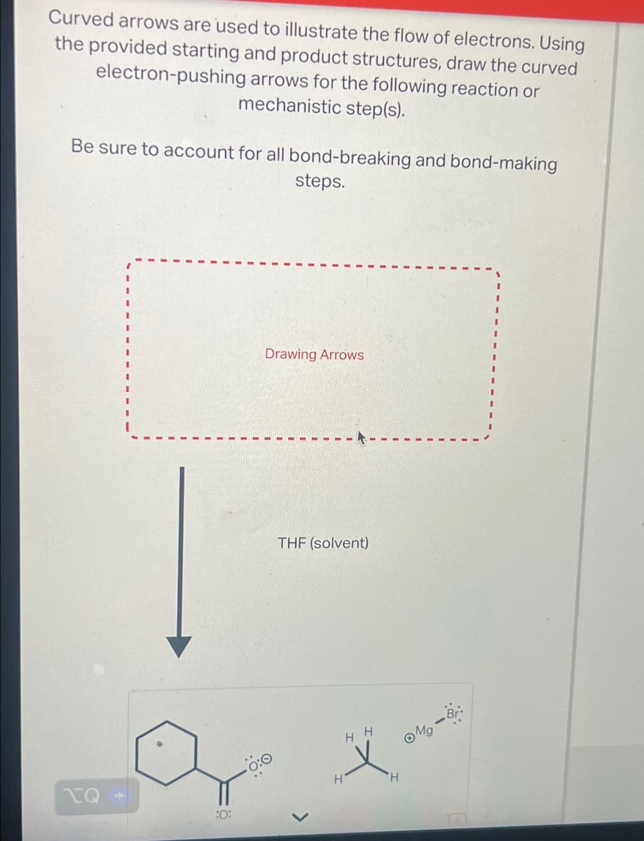 Curved arrows are used to illustrate the flow of electrons. Using
the provided starting and product structures, draw the curved
electron-pushing arrows for the following reaction or
mechanistic step(s).
Be sure to account for all bond-breaking and bond-making
steps.
Drawing Arrows
THF (solvent)
HH
Mg-Bri
PQ
H
H
:0: