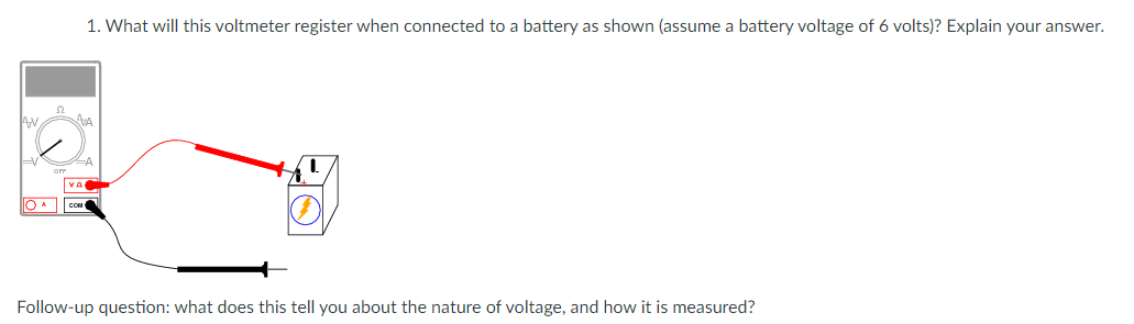 1. What will this voltmeter register when connected to a battery as shown (assume a battery voltage of 6 volts)? Explain your answer.
va
OA Con
Follow-up question: what does this tell you about the nature of voltage, and how it is measured?
