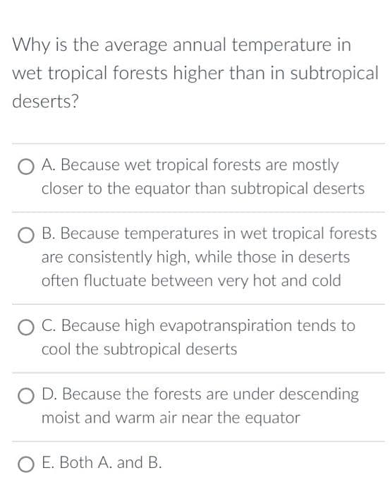 Why is the average annual temperature in
wet tropical forests higher than in subtropical
deserts?
A. Because wet tropical forests are mostly
closer to the equator than subtropical deserts
B. Because temperatures in wet tropical forests
are consistently high, while those in deserts
often fluctuate between very hot and cold
C. Because high evapotranspiration tends to
cool the subtropical deserts
D. Because the forests are under descending
moist and warm air near the equator
O E. Both A. and B.