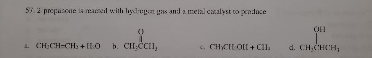 57. 2-propanone is reacted with hydrogen gas and a metal catalyst to produce
O
||
b. CH3CCH3
a. CH3CH=CH₂ + H₂O
c. CH3CH₂OH + CH4
OH
d. CH3CHCH3