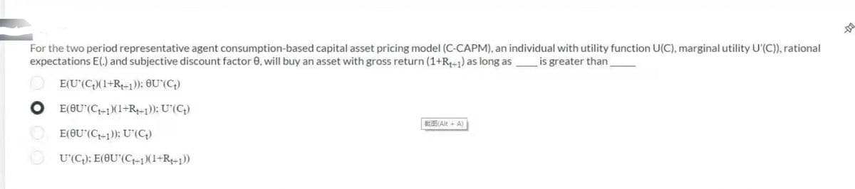 For the two period representative agent consumption-based capital asset pricing model (C-CAPM), an individual with utility function U(C), marginal utility U'(C)), rational
expectations E(.) and subjective discount factor 0, will buy an asset with gross return (1+R++1) as long as is greater than
E(U'(C)(1+R+1)); OU (C₂)
E(OU (C₁+1)(1+R++1)); U'(C₂)
E(OU (C+1)); U (C₂)
U'(C); E(OU'(C+1)(1+R₁+1))
(Alt + A)