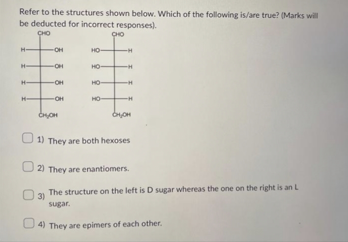 Refer to the structures shown below. Which of the following is/are true? (Marks will
be deducted for incorrect responses).
CHO
H
H
H-
H-
-OH
OH
OH
-OH
CH₂OH
HO
HO-
HO-
HO
CHO
-H
H
-H
H
CH₂OH
1) They are both hexoses
2) They are enantiomers.
3)
The structure on the left is D sugar whereas the one on the right is an L
sugar.
4) They are epimers of each other.