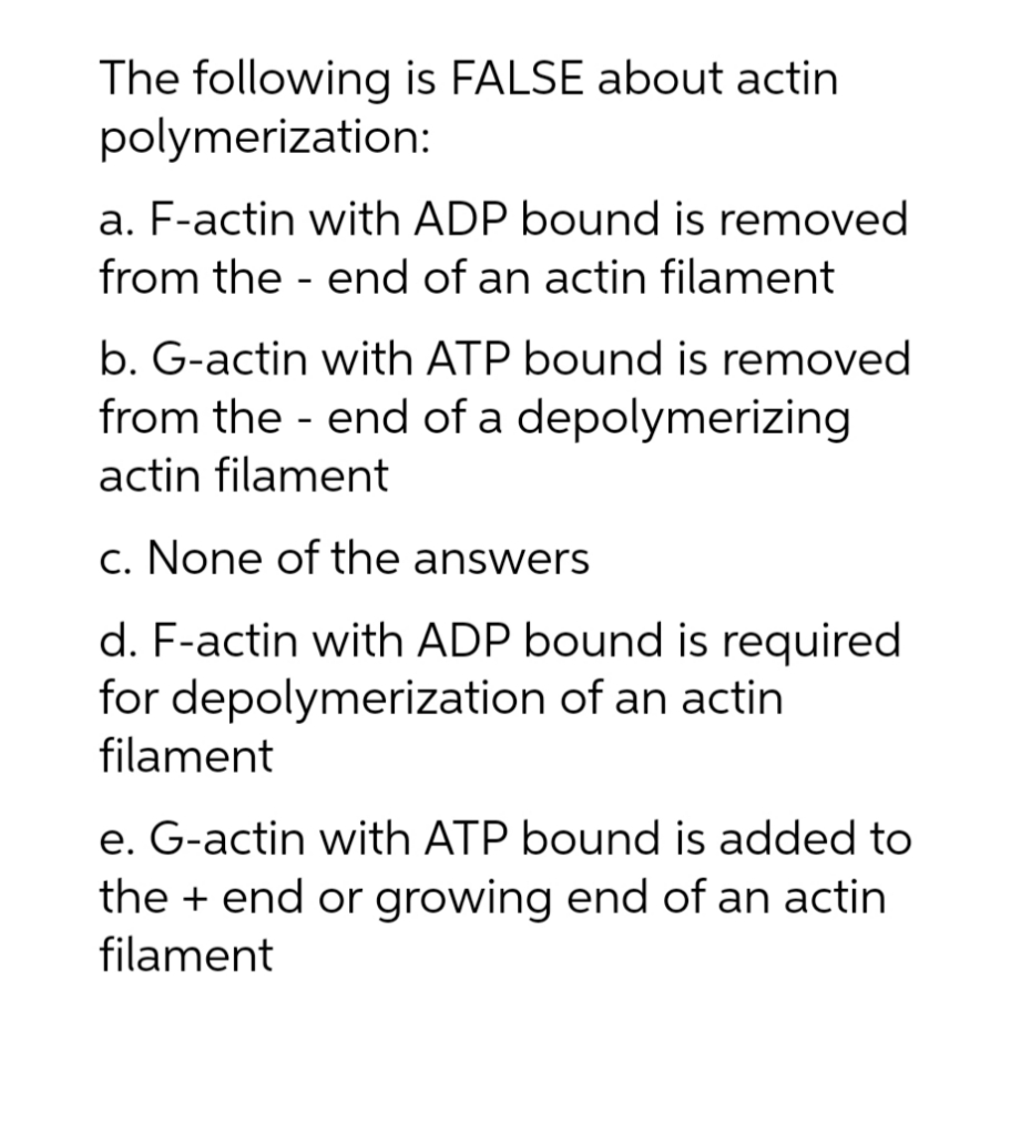 The following is FALSE about actin
polymerization:
a. F-actin with ADP bound is removed
from the end of an actin filament
b. G-actin with ATP bound is removed
from the end of a depolymerizing
actin filament
-
c. None of the answers
d. F-actin with ADP bound is required
for depolymerization of an actin
filament
e. G-actin with ATP bound is added to
the + end or growing end of an actin
filament