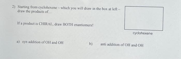 2) Starting from cyclohexene - which you will draw in the box at left-
draw the products of...
If a product is CHIRAL, draw BOTH enantiomers!
a) syn addition of OH and OH
b)
cyclohexene
anti addition of OH and OH