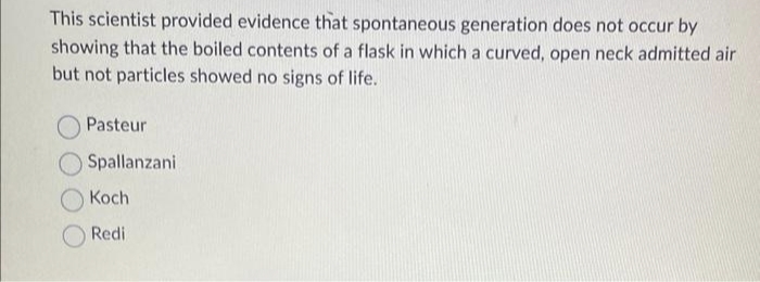 This scientist provided evidence that spontaneous generation does not occur by
showing that the boiled contents of a flask in which a curved, open neck admitted air
but not particles showed no signs of life.
Pasteur
Spallanzani
Koch
Redi