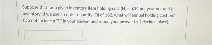 Suppose that for a given inventory item holding cost (H) is $34 per year per unit in
inventory. If we use an order quantity (Q) of 182, what will annual holding cost be?
(Do not include a "$" in your answer and round your answer to 1 decimal place).
