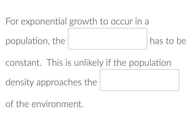 For exponential growth to occur in a
population, the
constant. This is unlikely if the population
density approaches the
of the environment.
has to be