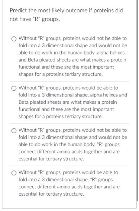 Predict the most likely outcome if proteins did
not have "R" groups.
Without "R" groups, proteins would not be able to
fold into a 3 dimenstional shape and would not be
able to do work in the human body. alpha helixes
and Beta pleated sheets are what makes a protein
functional and these are the most important
shapes for a proteins tertiary structure.
O Without "R" groups, proteins would be able to
fold into a 3 dimenstional shape. alpha helixes and
Beta pleated sheets are what makes a protein
functional and these are the most important
shapes for a proteins tertiary structure.
O Without "R" groups, proteins would not be able to
fold into a 3 dimenstional shape and would not be
able to do work in the human body. "R" groups
connect different amino acids together and are
essential for tertiary structure.
Without "R" groups, proteins would be able to
fold into a 3 dimenstional shape. "R" groups
connect different amino acids together and are
essential for tertiary structure.