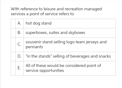 With reference to leisure and recreation managed
services a point of service refers to
A. hot dog stand
B.
superboxes, suites and skyboxes
souvenir stand selling logo team jerseys and
pennants
D. "in the stands" selling of beverages and snacks
All of these would be considered point of
service opportunities
C.
E.