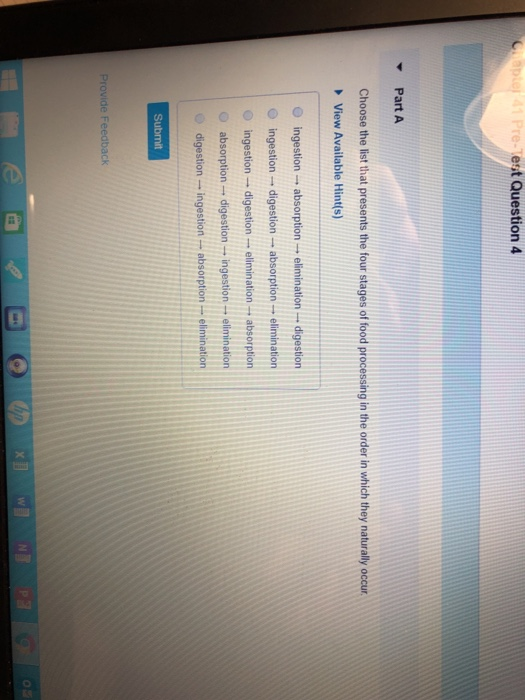 Chapter 41 Pre-Test Question 4
Y Part A
Choose the list that presents the four stages of food processing in the order in which they naturally occur.
▸View Available Hint(s)
ingestion absorption →→
ingestion digestion absorption
ingestion digestion.
absorption digestion
1 ingestion elimination
digestion - ingestion -absorption - elimination.
Submit
Provide Feedback
-
1
1
e
elimination digestion
- elimination
1
1 elimination absorption.
6
hp x
P
O
