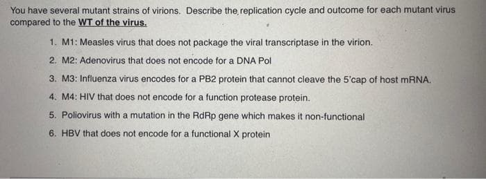 You have several mutant strains of virions. Describe the replication cycle and outcome for each mutant virus
compared to the WT of the virus.
1. M1: Measles virus that does not package the viral transcriptase in the virion.
2. M2: Adenovirus that does not encode for a DNA Pol
3. M3: Influenza virus encodes for a PB2 protein that cannot cleave the 5'cap of host mRNA.
4. M4: HIV that does not encode for a function protease protein.
5. Poliovirus with a mutation in the RdRp gene which makes it non-functional
6. HBV that does not encode for a functional X protein.