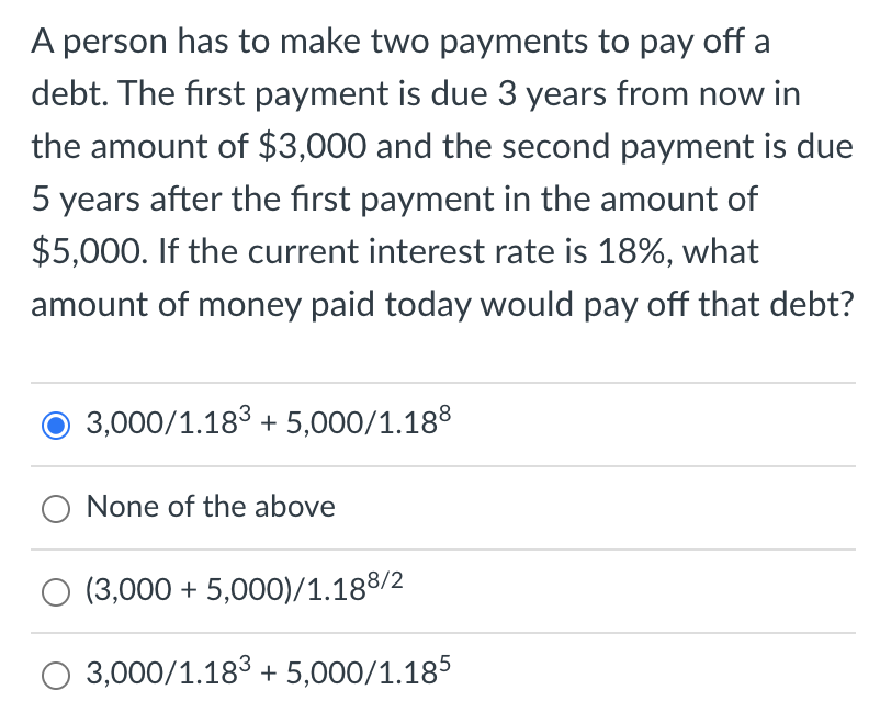 A person has to make two payments to pay off a
debt. The first payment is due 3 years from now in
the amount of $3,000 and the second payment is due
5 years after the first payment in the amount of
$5,000. If the current interest rate is 18%, what
amount of money paid today would pay off that debt?
3,000/1.18³ + 5,000/1.188
None of the above
(3,000 + 5,000)/1.188/2
O 3,000/1.183 + 5,000/1.185